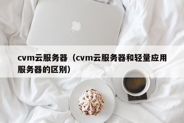 cvm云服务器（cvm云服务器和轻量应用服务器的区别）