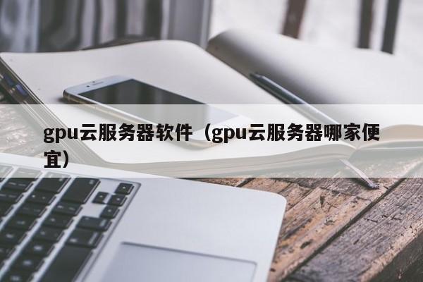 gpu云服务器软件（gpu云服务器哪家便宜）