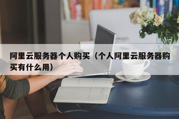 阿里云服务器个人购买（个人阿里云服务器购买有什么用）