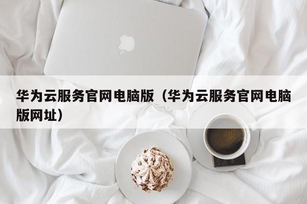 华为云服务官网电脑版（华为云服务官网电脑版网址）