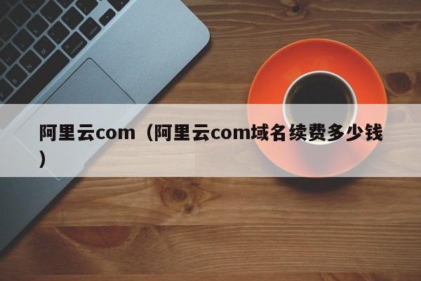 阿里云com（阿里云com域名续费多少钱）