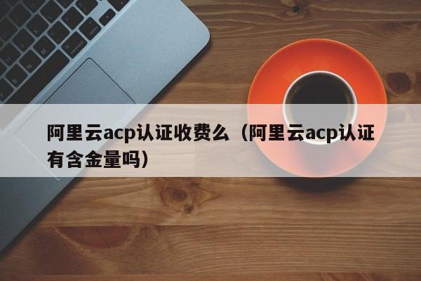 阿里云acp认证收费么（阿里云acp认证有含金量吗）