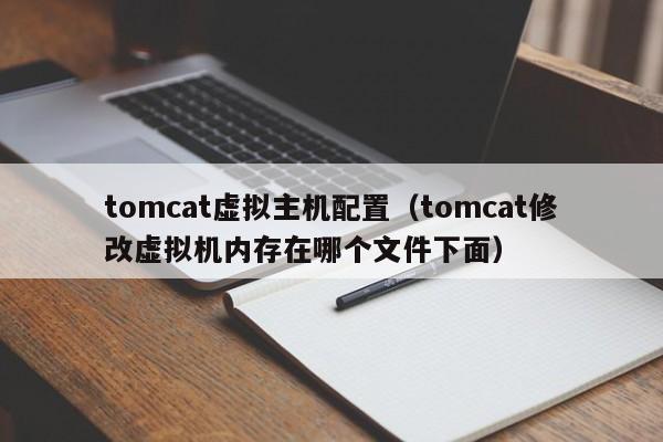 tomcat虚拟主机配置（tomcat修改虚拟机内存在哪个文件下面）