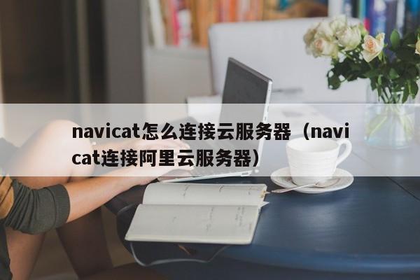 navicat怎么连接云服务器（navicat连接阿里云服务器）