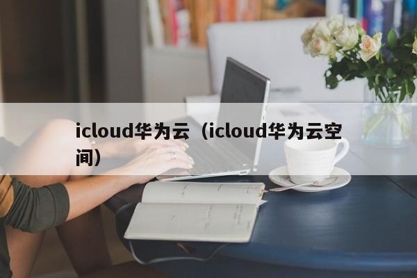 icloud华为云（icloud华为云空间）