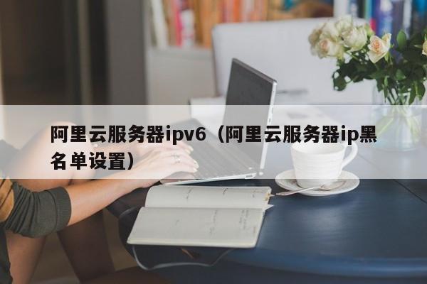 阿里云服务器ipv6（阿里云服务器ip黑名单设置）