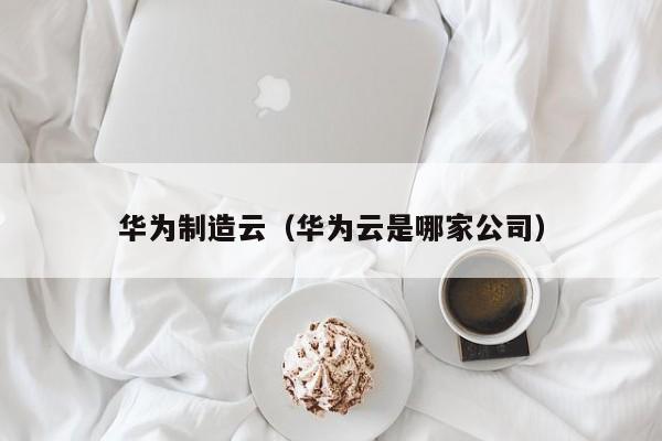 华为制造云（华为云是哪家公司）