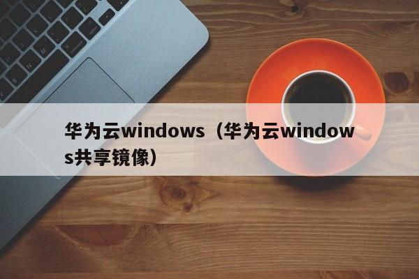 华为云windows（华为云windows共享镜像）
