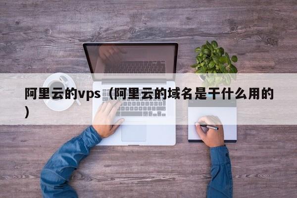 阿里云的vps（阿里云的域名是干什么用的）