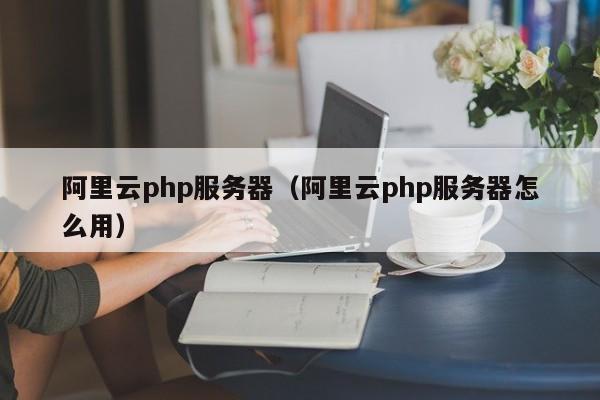 阿里云php服务器（阿里云php服务器怎么用）