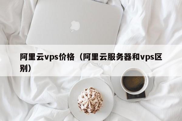 阿里云vps价格（阿里云服务器和vps区别）