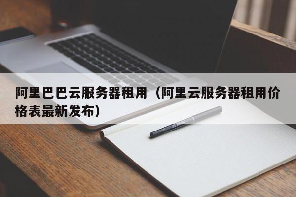 阿里巴巴云服务器租用（阿里云服务器租用价格表最新发布）